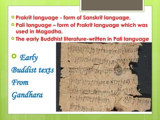  Prakrit language - form of Sanskrit language.
 Pali language – form of Prakrit language which was
used in Magadha.
 The early Buddhist literature-written in Pali language
 Early
Buddist texts
From
Gandhara
 