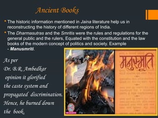 Ancient Books
 The historic information mentioned in Jaina literature help us in
reconstructing the history of different regions of India.
 The Dharmasutras and the Smritis were the rules and regulations for the
general public and the rulers, Equated with the constitution and the law
books of the modern concept of politics and society. Example
- Manusmriti.
As per
Dr. B.R. Ambedkar
opinion it glorified
the caste system and
propagated discrimination.
Hence, he burned down
the book.
 