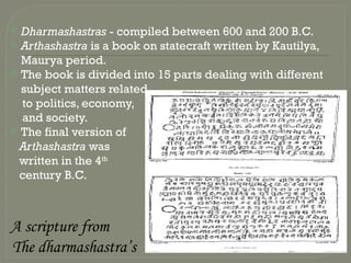  Dharmashastras - compiled between 600 and 200 B.C.
 Arthashastra is a book on statecraft written by Kautilya,
Maurya period.
 The book is divided into 15 parts dealing with different
subject matters related
to politics, economy,
and society.
 The final version of
Arthashastra was
written in the 4th
century B.C.
A scripture from
The dharmashastra’s
 
