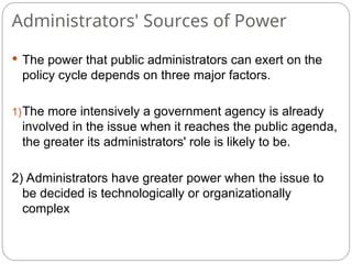 Administrators' Sources of Power
 The power that public administrators can exert on the
policy cycle depends on three major factors.
1)The more intensively a government agency is already
involved in the issue when it reaches the public agenda,
the greater its administrators' role is likely to be.
2) Administrators have greater power when the issue to
be decided is technologically or organizationally
complex
 