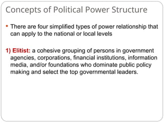 Concepts of Political Power Structure
 There are four simplified types of power relationship that
can apply to the national or local levels
1) Elitist: a cohesive grouping of persons in government
agencies, corporations, financial institutions, information
media, and/or foundations who dominate public policy
making and select the top governmental leaders.
 