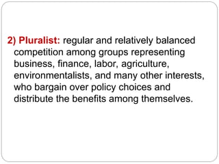 2) Pluralist: regular and relatively balanced
competition among groups representing
business, finance, labor, agriculture,
environmentalists, and many other interests,
who bargain over policy choices and
distribute the benefits among themselves.
 