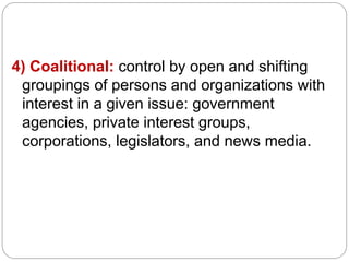 4) Coalitional: control by open and shifting
groupings of persons and organizations with
interest in a given issue: government
agencies, private interest groups,
corporations, legislators, and news media.
 