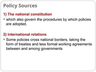 Policy Sources
1) The national constitution
 which also govern the procedures by which policies
are adopted.
2) international relations
 Some policies cross national borders, taking the
form of treaties and less formal working agreements
between and among governments
 