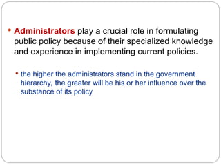 Administrators play a crucial role in formulating
public policy because of their specialized knowledge
and experience in implementing current policies.
 the higher the administrators stand in the government
hierarchy, the greater will be his or her influence over the
substance of its policy
 