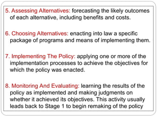 5. Assessing Alternatives: forecasting the likely outcomes
of each alternative, including benefits and costs.
6. Choosing Alternatives: enacting into law a specific
package of programs and means of implementing them.
7. Implementing The Policy: applying one or more of the
implementation processes to achieve the objectives for
which the policy was enacted.
8. Monitoring And Evaluating: learning the results of the
policy as implemented and making judgments on
whether it achieved its objectives. This activity usually
leads back to Stage 1 to begin remaking of the policy
 