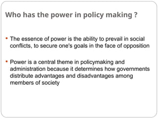 Who has the power in policy making ?
 The essence of power is the ability to prevail in social
conflicts, to secure one's goals in the face of opposition
 Power is a central theme in policymaking and
administration because it determines how governments
distribute advantages and disadvantages among
members of society
 