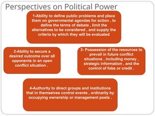 Perspectives on Political Power
1-Ability to define public problems and place
them on governmental agendas for action , to
define the terms of debate , limit the
alternatives to be considered , and supply the
criteria by which they will be evaluated
2-Ability to secure a
desired outcome over all
opponents in an open
conflict situation .
3- Possession of the resources to
prevail in future conflict
situations , including money ,
strategic information , and the
control of fobs or credit .
4-Authority to direct groups and institutions
that in themselves control events , ordinarily by
occupying ownership or management posts .
 