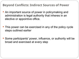 Beyond Conflicts: Indirect Sources of Power
 An important source of power in policymaking and
administration is legal authority that inheres in an
elective or appointive office.
 This power can be exercised in any of the policy cycle
steps outlined earlier
 Some participants' power, influence, or authority will be
broad and exercised at every step
 