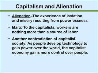 Capitalism and Alienation
• Alienation–The experience of isolation
and misery resulting from powerlessness.
• Marx: To the capitalists, workers are
nothing more than a source of labor.
• Another contradiction of capitalist
society: As people develop technology to
gain power over the world, the capitalist
economy gains more control over people.
 