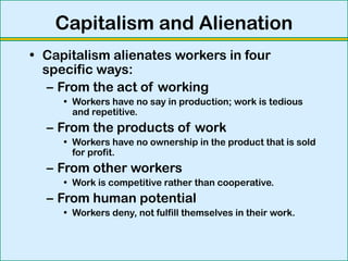 Capitalism and Alienation
• Capitalism alienates workers in four
specific ways:
– From the act of working
• Workers have no say in production; work is tedious
and repetitive.
– From the products of work
• Workers have no ownership in the product that is sold
for profit.
– From other workers
• Work is competitive rather than cooperative.
– From human potential
• Workers deny, not fulfill themselves in their work.
 