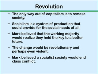 Revolution
• The only way out of capitalism is to remake
society.
• Socialism is a system of production that
could provide for the social needs of all.
• Marx believed that the working majority
would realize they held the key to a better
future.
• The change would be revolutionary and
perhaps even violent.
• Marx believed a socialist society would end
class conflict.
 
