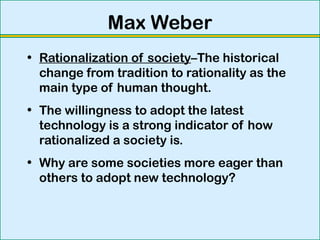 Max Weber
• Rationalization of society–The historical
change from tradition to rationality as the
main type of human thought.
• The willingness to adopt the latest
technology is a strong indicator of how
rationalized a society is.
• Why are some societies more eager than
others to adopt new technology?
 