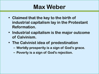 Max Weber
• Claimed that the key to the birth of
industrial capitalism lay in the Protestant
Reformation.
• Industrial capitalism is the major outcome
of Calvinism.
• The Calvinist idea of predestination
– Worldly prosperity is a sign of God's grace.
– Poverty is a sign of God's rejection.
 