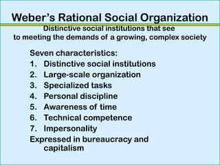 Weber’s Rational Social Organization
Distinctive social institutions that see
to meeting the demands of a growing, complex society
Seven characteristics:
1. Distinctive social institutions
2. Large-scale organization
3. Specialized tasks
4. Personal discipline
5. Awareness of time
6. Technical competence
7. Impersonality
Expressed in bureaucracy and
capitalism
 