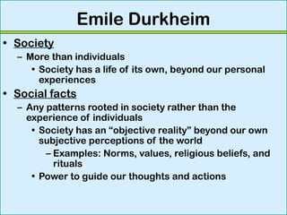 Emile Durkheim
• Society
– More than individuals
• Society has a life of its own, beyond our personal
experiences
• Social facts
– Any patterns rooted in society rather than the
experience of individuals
• Society has an “objective reality” beyond our own
subjective perceptions of the world
– Examples: Norms, values, religious beliefs, and
rituals
• Power to guide our thoughts and actions
 