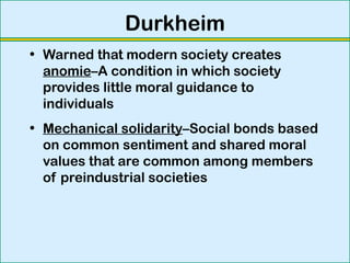 Durkheim
• Warned that modern society creates
anomie–A condition in which society
provides little moral guidance to
individuals
• Mechanical solidarity–Social bonds based
on common sentiment and shared moral
values that are common among members
of preindustrial societies
 