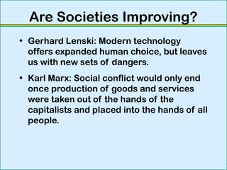 Are Societies Improving?
• Gerhard Lenski: Modern technology
offers expanded human choice, but leaves
us with new sets of dangers.
• Karl Marx: Social conflict would only end
once production of goods and services
were taken out of the hands of the
capitalists and placed into the hands of all
people.
 