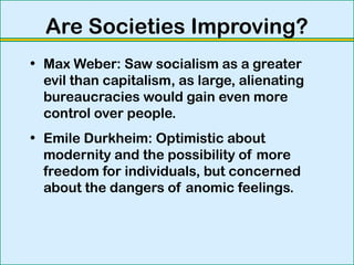 Are Societies Improving?
• Max Weber: Saw socialism as a greater
evil than capitalism, as large, alienating
bureaucracies would gain even more
control over people.
• Emile Durkheim: Optimistic about
modernity and the possibility of more
freedom for individuals, but concerned
about the dangers of anomic feelings.
 