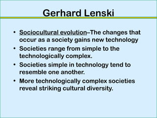 Gerhard Lenski
• Sociocultural evolution–The changes that
occur as a society gains new technology
• Societies range from simple to the
technologically complex.
• Societies simple in technology tend to
resemble one another.
• More technologically complex societies
reveal striking cultural diversity.
 