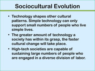 Sociocultural Evolution
• Technology shapes other cultural
patterns. Simple technology can only
support small numbers of people who live
simple lives.
• The greater amount of technology a
society has within its grasp, the faster
cultural change will take place.
• High-tech societies are capable of
sustaining large numbers of people who
are engaged in a diverse division of labor.
 