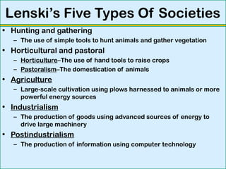 Lenski’s Five Types Of Societies
• Hunting and gathering
– The use of simple tools to hunt animals and gather vegetation
• Horticultural and pastoral
– Horticulture–The use of hand tools to raise crops
– Pastoralism–The domestication of animals
• Agriculture
– Large-scale cultivation using plows harnessed to animals or more
powerful energy sources
• Industrialism
– The production of goods using advanced sources of energy to
drive large machinery
• Postindustrialism
– The production of information using computer technology
 