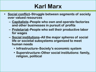 Karl Marx
• Social conflict–Struggle between segments of society
over valued resources
– Capitalists–People who own and operate factories
and other businesses in pursuit of profits
– Proletariat–People who sell their productive labor
for wages
– Social institutions–All the major spheres of social
life or societal subsystems organized to meet
human needs
• Infrastructure–Society’s economic system
• Superstructure–Other social institutions: family,
religion, political
 