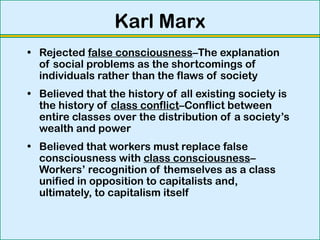 Karl Marx
• Rejected false consciousness–The explanation
of social problems as the shortcomings of
individuals rather than the flaws of society
• Believed that the history of all existing society is
the history of class conflict–Conflict between
entire classes over the distribution of a society’s
wealth and power
• Believed that workers must replace false
consciousness with class consciousness–
Workers’ recognition of themselves as a class
unified in opposition to capitalists and,
ultimately, to capitalism itself
 
