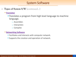 10
Management Information System – by Dr. Rahman Ali & Asmat Ali
System Software
 Types of System S/W (continued…)
• Translator
Translates a program from high level language to machine
language.
o Assembler.
o Interpreter.
o Compiler.
• Networking Software
 Facilitates and interacts with computer network.
 Supports the creation and operation of network.
 