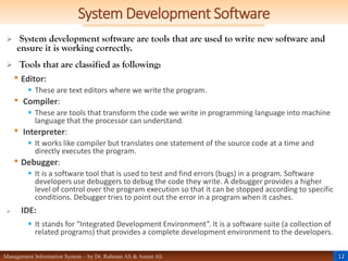 12
Management Information System – by Dr. Rahman Ali & Asmat Ali
System Development Software
 System development software are tools that are used to write new software and
ensure it is working correctly.
 Tools that are classified as following:
• Editor:
 These are text editors where we write the program.
• Compiler:
 These are tools that transform the code we write in programming language into machine
language that the processor can understand.
• Interpreter:
 It works like compiler but translates one statement of the source code at a time and
directly executes the program.
• Debugger:
 It is a software tool that is used to test and find errors (bugs) in a program. Software
developers use debuggers to debug the code they write. A debugger provides a higher
level of control over the program execution so that it can be stopped according to specific
conditions. Debugger tries to point out the error in a program when it cashes.
 IDE:
 It stands for “Integrated Development Environment”. It is a software suite (a collection of
related programs) that provides a complete development environment to the developers.
 