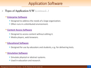 15
Management Information System – by Dr. Rahman Ali & Asmat Ali
Application Software
 Types of Application S/W (continued…)
• Enterprise Software
 Designed to address the needs of a large organization.
 Often runs in a distributed environment.
• Content Access Software
 Designed to access content without editing it.
 Media players, web browsers.
• Educational Software
 Designed for use by educators and students, e.g. for delivering tests.
• Simulation Software
 Simulate physical or abstract systems.
 Used in education and research.
 