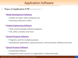 16
Management Information System – by Dr. Rahman Ali & Asmat Ali
Application Software
 Types of Application S/W (continued…)
• Media Development Software
 Graphic art tools, video composers etc.
 Generates electronic media.
• Product Engineering Software
 Tools used to develop software programs.
 IDE, editor, compiler and more.
• General Purpose Software
 Programs used for multiple purposes.
 Spreadsheet applications, word processors, communication software and more.
• Special Purpose Software
 Customized software.
 Designed to meet a person or organization’s unique demands.
 