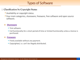 17
Management Information System – by Dr. Rahman Ali & Asmat Ali
Types of Software
2. Classification by Copyright Status
• Availability or copyright status.
• Four main categories, shareware, freeware, free software and open source
software.
 Shareware
 Trial software.
 Full functionality for a short period of time or limited functionality unless a license is
purchased.
 Freeware
 Freely available without any payment.
 Copyrighted, i.e. can’t be illegally distributed.
 