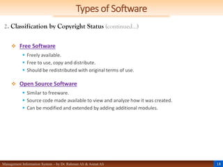 18
Management Information System – by Dr. Rahman Ali & Asmat Ali
Types of Software
2. Classification by Copyright Status (continued…)
 Free Software
 Freely available.
 Free to use, copy and distribute.
 Should be redistributed with original terms of use.
 Open Source Software
 Similar to freeware.
 Source code made available to view and analyze how it was created.
 Can be modified and extended by adding additional modules.
 