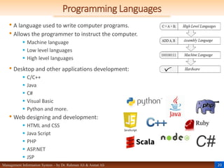 20
Management Information System – by Dr. Rahman Ali & Asmat Ali
Programming Languages
• A language used to write computer programs.
• Allows the programmer to instruct the computer.
 Machine language
 Low level languages
 High level languages
• Desktop and other applications development:
 C/C++
 Java
 C#
 Visual Basic
 Python and more.
• Web designing and development:
 HTML and CSS
 Java Script
 PHP
 ASP.NET
 JSP
 