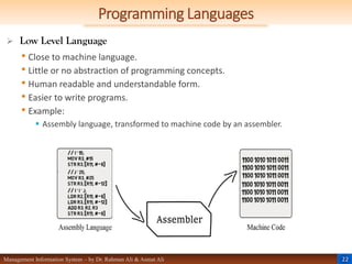 22
Management Information System – by Dr. Rahman Ali & Asmat Ali
Programming Languages
 Low Level Language
• Close to machine language.
• Little or no abstraction of programming concepts.
• Human readable and understandable form.
• Easier to write programs.
• Example:
 Assembly language, transformed to machine code by an assembler.
 