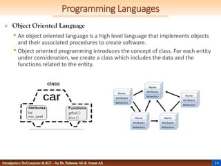 24
Management Information System – by Dr. Rahman Ali & Asmat Ali
Programming Languages
Introduction To Computer & ICT – by Dr. Rahman Ali & Asmat Ali
 Object Oriented Language
• An object oriented language is a high level language that implements objects
and their associated procedures to create software.
• Object oriented programming introduces the concept of class. For each entity
under consideration, we create a class which includes the data and the
functions related to the entity.
 