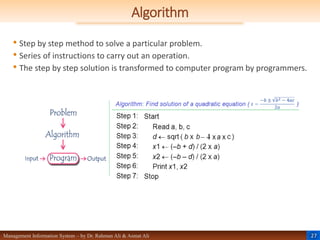 27
Management Information System – by Dr. Rahman Ali & Asmat Ali
Algorithm
• Step by step method to solve a particular problem.
• Series of instructions to carry out an operation.
• The step by step solution is transformed to computer program by programmers.
 