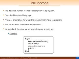 28
Management Information System – by Dr. Rahman Ali & Asmat Ali
Pseudocode
• The detailed, human readable description of a program.
• Described in natural language.
• Provides a template for what the programmers have to program.
• Ensures to meet the clients requirements.
• No standard, the style varies from designer to designer.
 Example:
 