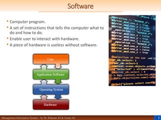 3
Management Information System – by Dr. Rahman Ali & Asmat Ali
Software
• Computer program.
• A set of instructions that tells the computer what to
do and how to do.
• Enable user to interact with hardware.
• A piece of hardware is useless without software.
 