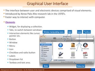 31
Management Information System – by Dr. Rahman Ali & Asmat Ali
Graphical User Interface
• The interface between user and electronic devices comprised of visual elements.
• Introduced by Xerox Palo Alto research lab in the 1970’s.
• Faster way to interact with computer.
• Elements
 Widget, for displaying a collection.
 Tabs, to switch between windows.
 Interaction elements like cursor,
pointer etc.
 Button
 Window
 Menu
 Icon
 Checkbox and radio button
 Labels
 Dropdown list
 Textbox and text area.
 
