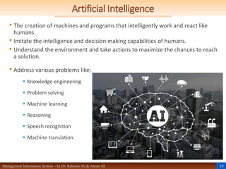 33
Management Information System – by Dr. Rahman Ali & Asmat Ali
Artificial Intelligence
• The creation of machines and programs that intelligently work and react like
humans.
• Imitate the intelligence and decision making capabilities of humans.
• Understand the environment and take actions to maximize the chances to reach
a solution.
• Address various problems like:
 Knowledge engineering
 Problem solving
 Machine learning
 Reasoning
 Speech recognition
 Machine translation.
 