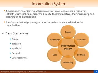 34
Management Information System – by Dr. Rahman Ali & Asmat Ali
Information System
• An organized combination of hardware, software, people, data resources,
infrastructure, policies and procedures to facilitate control, decision making and
planning in an organization.
• A software that helps an organization in various aspects related to the
organization.
 Basic Components
 People
 Software
 Hardware
 Network
 Data resources.
Information
System
People
Hardware
Software
Networking
Data
Technology
 