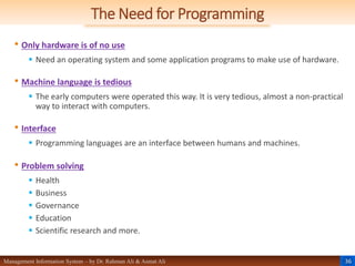 36
Management Information System – by Dr. Rahman Ali & Asmat Ali
The Need for Programming
• Only hardware is of no use
 Need an operating system and some application programs to make use of hardware.
• Machine language is tedious
 The early computers were operated this way. It is very tedious, almost a non-practical
way to interact with computers.
• Interface
 Programming languages are an interface between humans and machines.
• Problem solving
 Health
 Business
 Governance
 Education
 Scientific research and more.
 