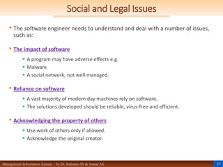 37
Management Information System – by Dr. Rahman Ali & Asmat Ali
Social and Legal Issues
• The software engineer needs to understand and deal with a number of issues,
such as:
• The impact of software
 A program may have adverse effects e.g.
 Malware
 A social network, not well managed.
• Reliance on software
 A vast majority of modern day machines rely on software.
 The solutions developed should be reliable, virus-free and efficient.
• Acknowledging the property of others
 Use work of others only if allowed.
 Acknowledge the original creator.
 