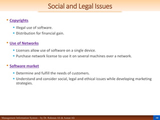 38
Management Information System – by Dr. Rahman Ali & Asmat Ali
Social and Legal Issues
• Copyrights
 Illegal use of software.
 Distribution for financial gain.
• Use of Networks
 Licenses allow use of software on a single device.
 Purchase network license to use it on several machines over a network.
• Software market
 Determine and fulfill the needs of customers.
 Understand and consider social, legal and ethical issues while developing marketing
strategies.
 