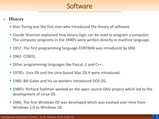 4
Management Information System – by Dr. Rahman Ali & Asmat Ali
Software
 History
 Alan Turing was the first man who introduced the theory of software.
 Claude Shannon explained how binary logic can be used to program a computer.
The computer programs in the 1940’s were written directly in machine language.
 1957: The first programming language FORTRAN was introduced by IBM.
 1962: COBOL.
 Other programming languages like Pascal, C and C++.
 1970’s: Unix OS and the Unix-based Mac OS X were introduced.
 1980: Bill Gates and his co-workers introduced DOS OS.
 1980’s: Richard Stallman worked on the open source GNU project which led to the
development of Linux OS.
 1985: The first Windows OS was developed which was evolved over time from
Windows 1.0 to Windows 10.
 