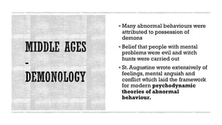 MIDDLE AGES
-
DEMONOLOGY
▪ Many abnormal behaviours were
attributed to possession of
demons
▪ Belief that people with mental
problems were evil and witch
hunts were carried out
▪ St.Augustine wrote extensively of
feelings, mental anguish and
conflict which laid the framework
for modern psychodynamic
theories of abnormal
behaviour.
 