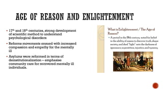 AGE OF REASON AND ENLIGHTENMENT
▪ 17th and 18th centuries, strong development
of scientific method to understand
psychological disorders
▪ Reforms movements ensued with increased
compassion and empathy for the mentally
ill
▪ Asylums were reformed in terms of
deinstitutionalization – emphasise
community care for recovered mentally ill
individuals.
 