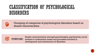CLASSIFICATION OF PSYCHOLOGICAL
DISORDERS
Grouping of categories of psychological disorders based on
shared characteristics
PURPOSE:
Enable communication amongst psychologists, psychiatrists, social
workers to understand causes and processes involved in
development and maintenance of disorders
 